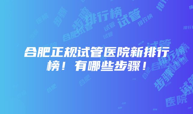 合肥正规试管医院新排行榜！有哪些步骤！