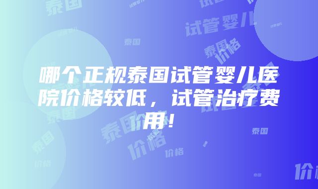 哪个正规泰国试管婴儿医院价格较低，试管治疗费用！