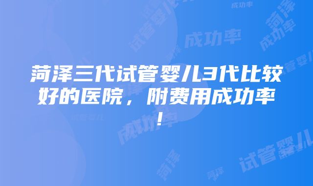 菏泽三代试管婴儿3代比较好的医院，附费用成功率！