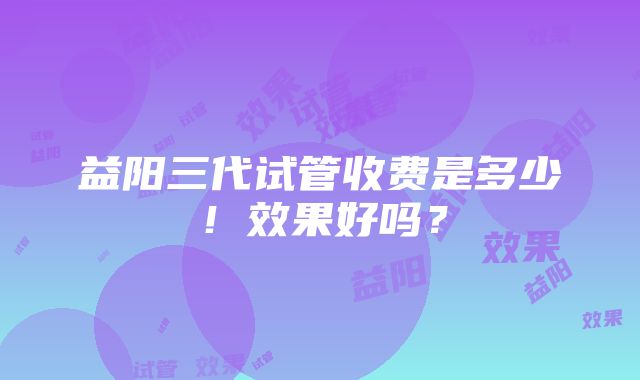 益阳三代试管收费是多少！效果好吗？