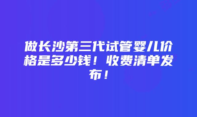 做长沙第三代试管婴儿价格是多少钱！收费清单发布！