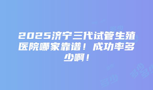 2025济宁三代试管生殖医院哪家靠谱！成功率多少啊！