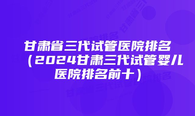 甘肃省三代试管医院排名（2024甘肃三代试管婴儿医院排名前十）