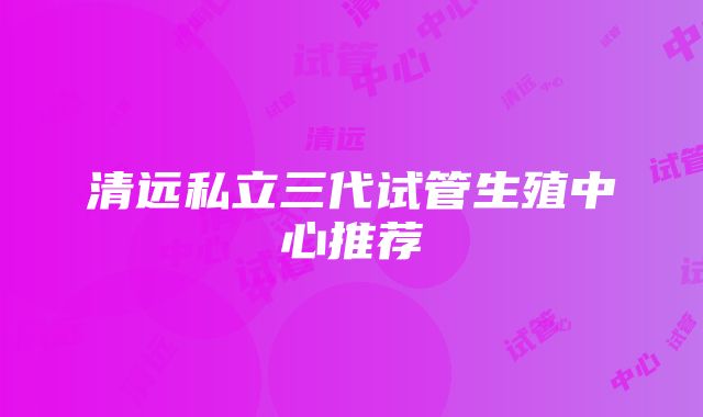 清远私立三代试管生殖中心推荐