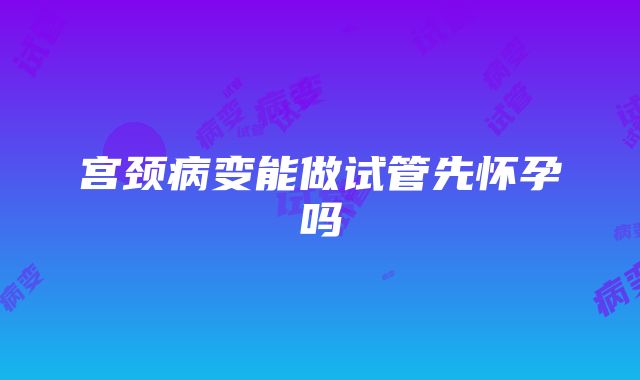 宫颈病变能做试管先怀孕吗