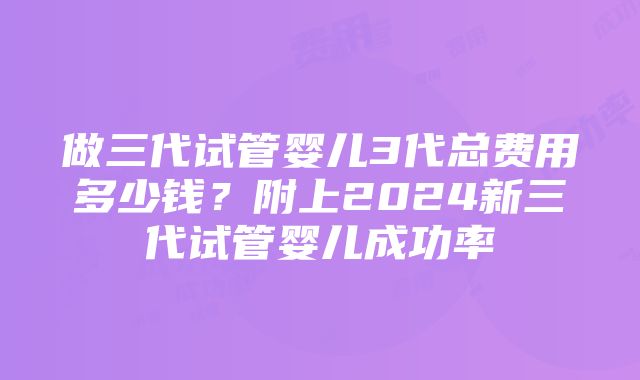 做三代试管婴儿3代总费用多少钱？附上2024新三代试管婴儿成功率