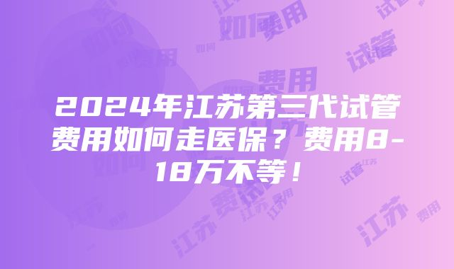 2024年江苏第三代试管费用如何走医保？费用8-18万不等！