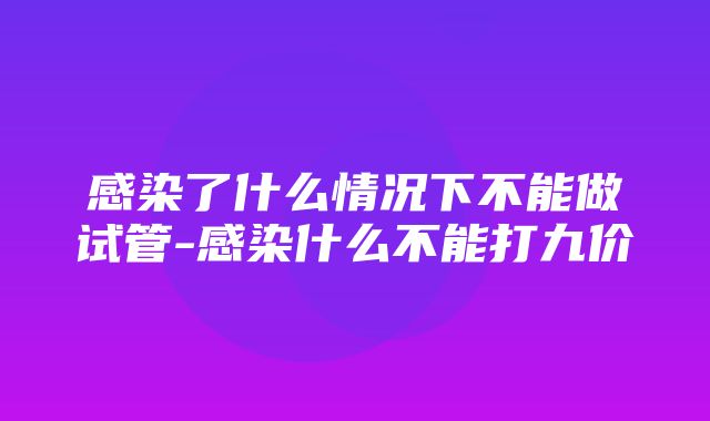 感染了什么情况下不能做试管-感染什么不能打九价