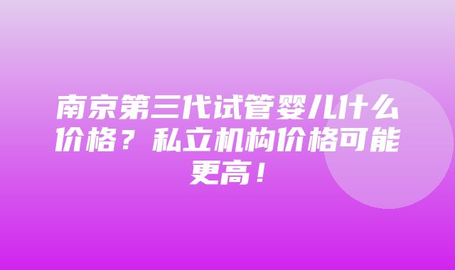 南京第三代试管婴儿什么价格？私立机构价格可能更高！