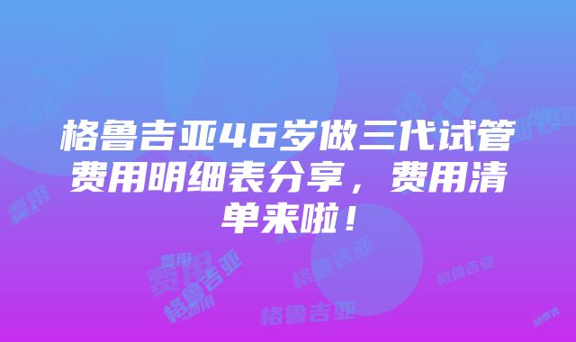 格鲁吉亚46岁做三代试管费用明细表分享，费用清单来啦！