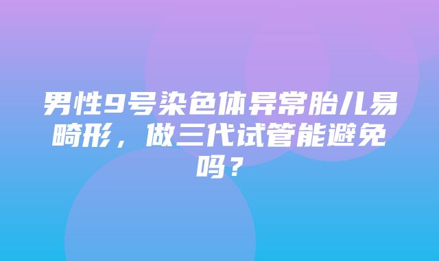 男性9号染色体异常胎儿易畸形，做三代试管能避免吗？