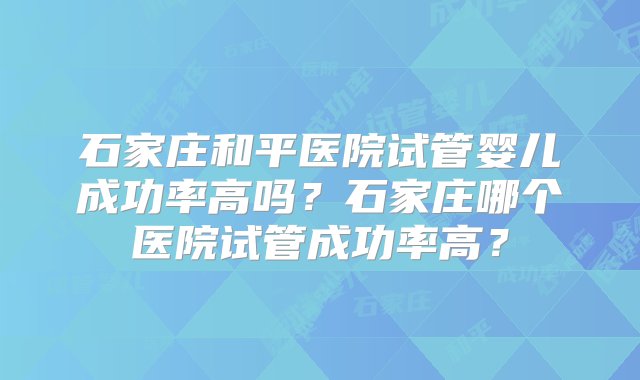 石家庄和平医院试管婴儿成功率高吗？石家庄哪个医院试管成功率高？