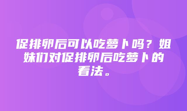 促排卵后可以吃萝卜吗？姐妹们对促排卵后吃萝卜的看法。