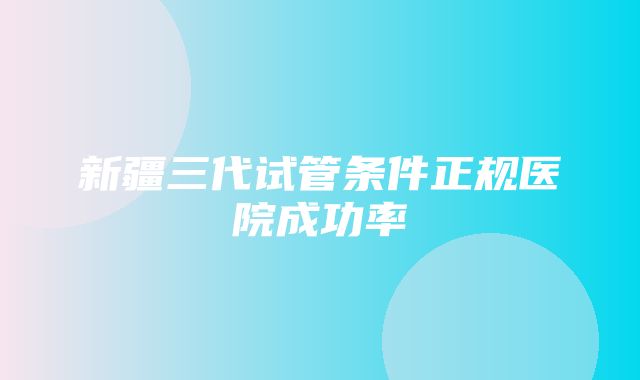 新疆三代试管条件正规医院成功率