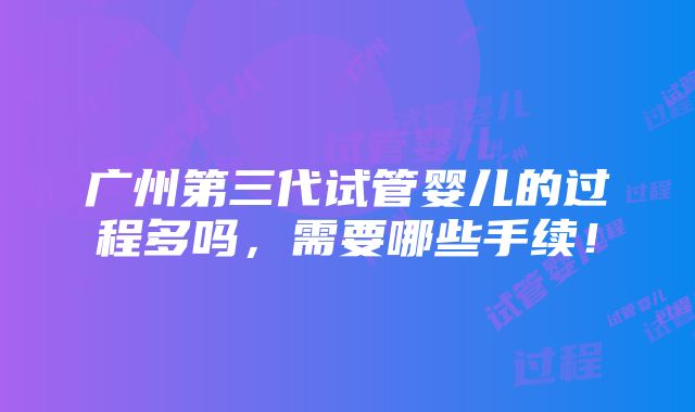 广州第三代试管婴儿的过程多吗，需要哪些手续！