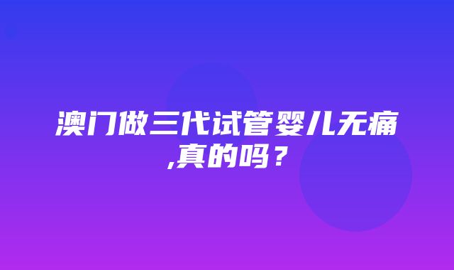 澳门做三代试管婴儿无痛,真的吗？