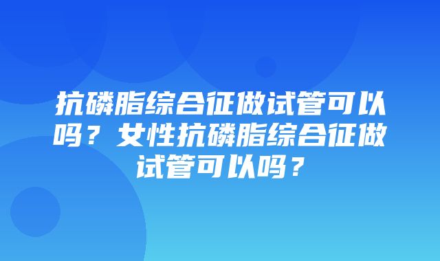 抗磷脂综合征做试管可以吗？女性抗磷脂综合征做试管可以吗？