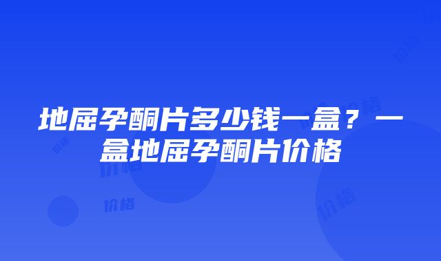 地屈孕酮片多少钱一盒？一盒地屈孕酮片价格