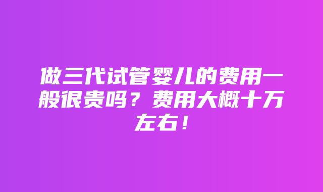 做三代试管婴儿的费用一般很贵吗？费用大概十万左右！