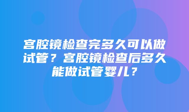 宫腔镜检查完多久可以做试管？宫腔镜检查后多久能做试管婴儿？