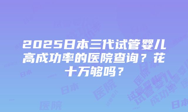 2025日本三代试管婴儿高成功率的医院查询？花十万够吗？