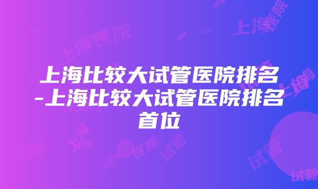 上海比较大试管医院排名-上海比较大试管医院排名首位