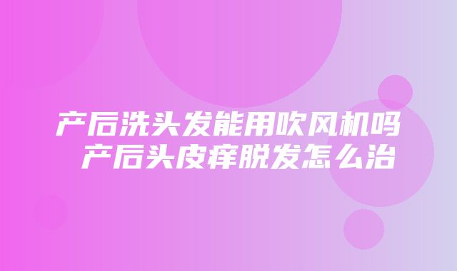 产后洗头发能用吹风机吗 产后头皮痒脱发怎么治