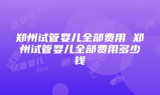 郑州试管婴儿全部费用 郑州试管婴儿全部费用多少钱