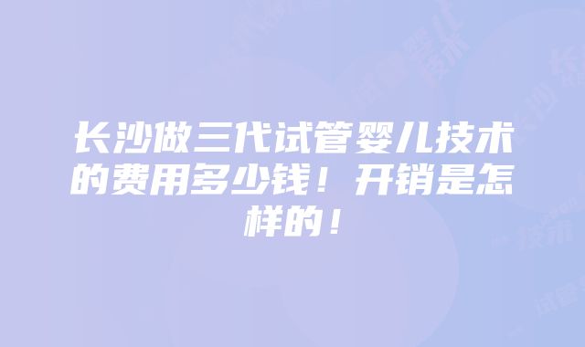 长沙做三代试管婴儿技术的费用多少钱！开销是怎样的！