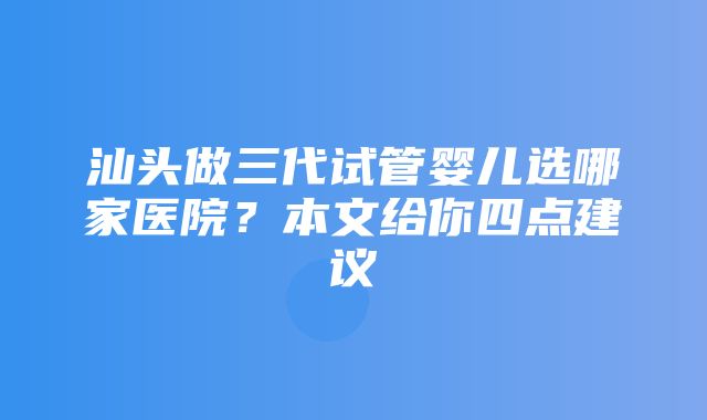 汕头做三代试管婴儿选哪家医院？本文给你四点建议