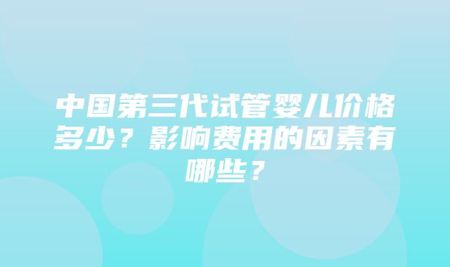 中国第三代试管婴儿价格多少？影响费用的因素有哪些？