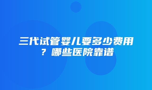 三代试管婴儿要多少费用？哪些医院靠谱