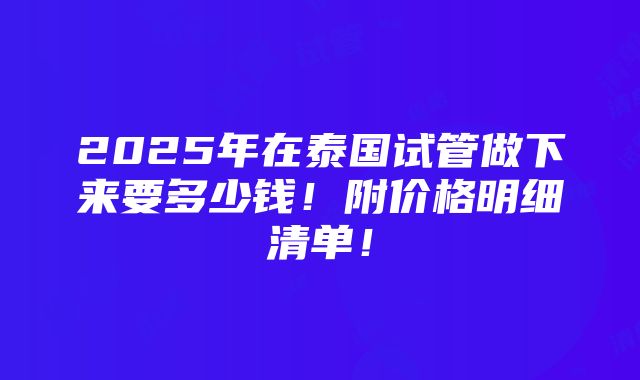 2025年在泰国试管做下来要多少钱！附价格明细清单！