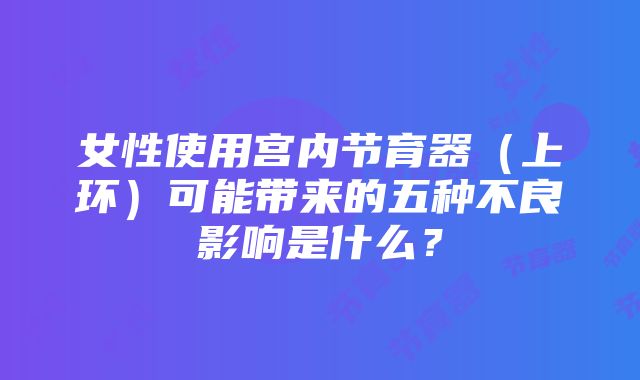 女性使用宫内节育器（上环）可能带来的五种不良影响是什么？