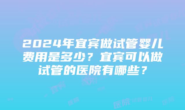 2024年宜宾做试管婴儿费用是多少？宜宾可以做试管的医院有哪些？