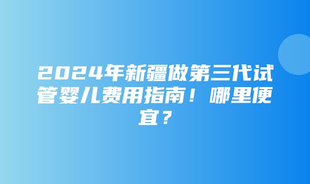 2024年新疆做第三代试管婴儿费用指南！哪里便宜？