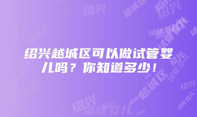 绍兴越城区可以做试管婴儿吗？你知道多少！