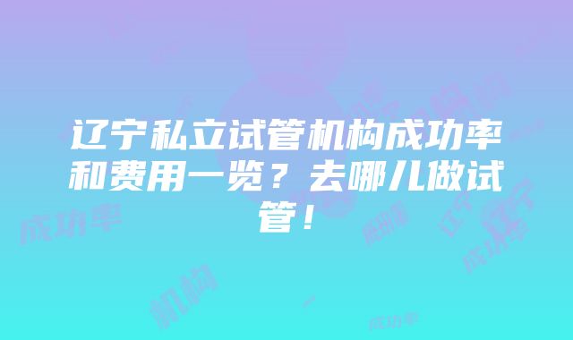 辽宁私立试管机构成功率和费用一览？去哪儿做试管！