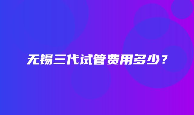 无锡三代试管费用多少？