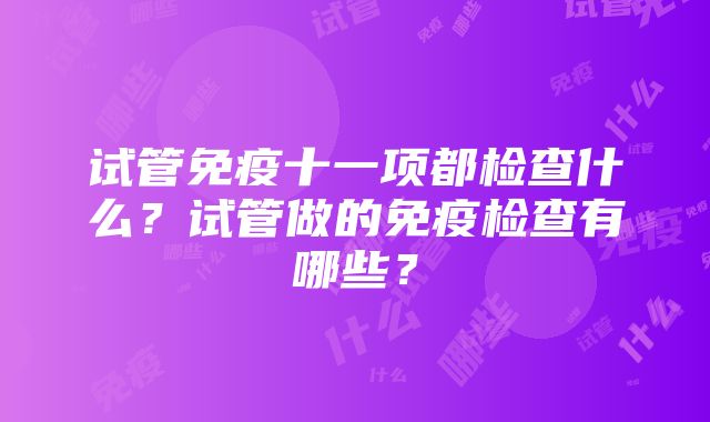 试管免疫十一项都检查什么？试管做的免疫检查有哪些？