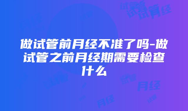 做试管前月经不准了吗-做试管之前月经期需要检查什么