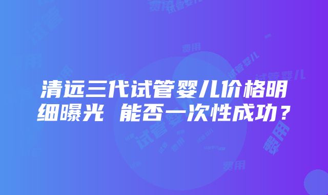 清远三代试管婴儿价格明细曝光 能否一次性成功？