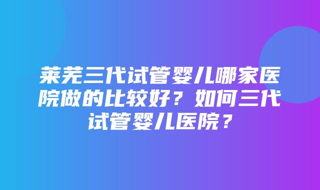 莱芜三代试管婴儿哪家医院做的比较好？如何三代试管婴儿医院？