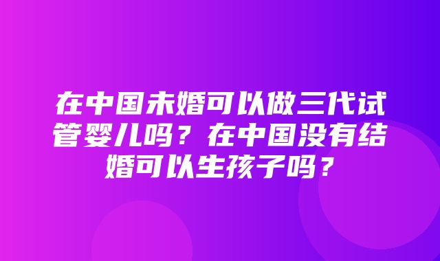 在中国未婚可以做三代试管婴儿吗？在中国没有结婚可以生孩子吗？