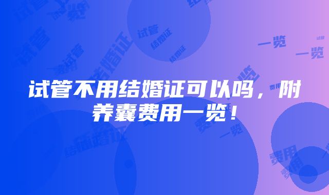 试管不用结婚证可以吗，附养囊费用一览！