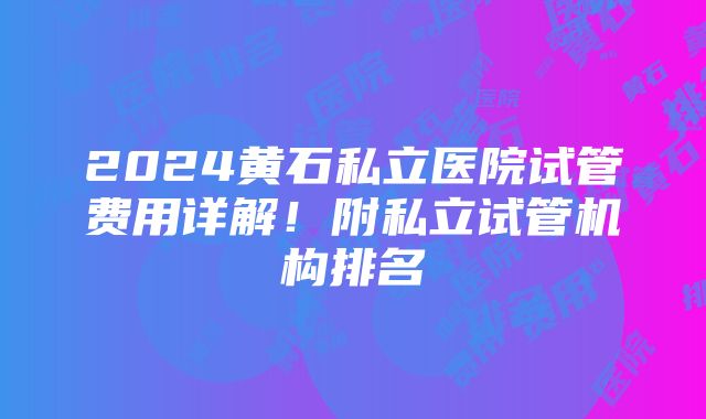 2024黄石私立医院试管费用详解！附私立试管机构排名