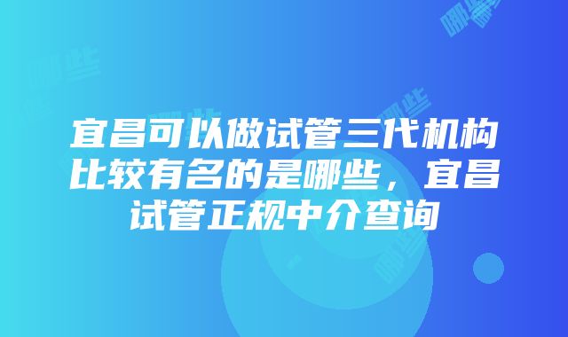 宜昌可以做试管三代机构比较有名的是哪些，宜昌试管正规中介查询