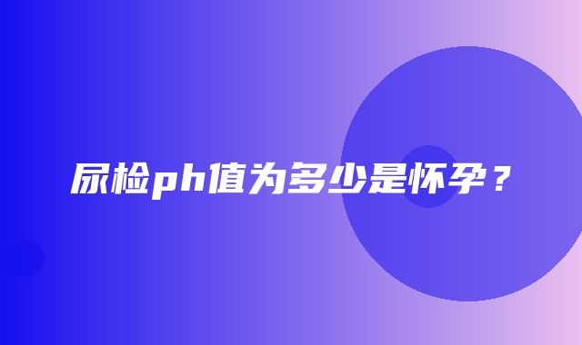 尿检ph值为多少是怀孕？