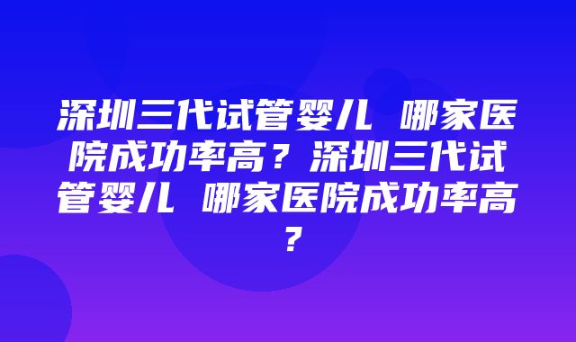 深圳三代试管婴儿 哪家医院成功率高？深圳三代试管婴儿 哪家医院成功率高？