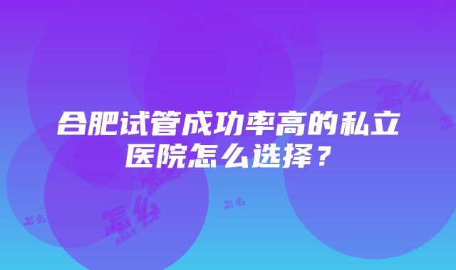 合肥试管成功率高的私立医院怎么选择？